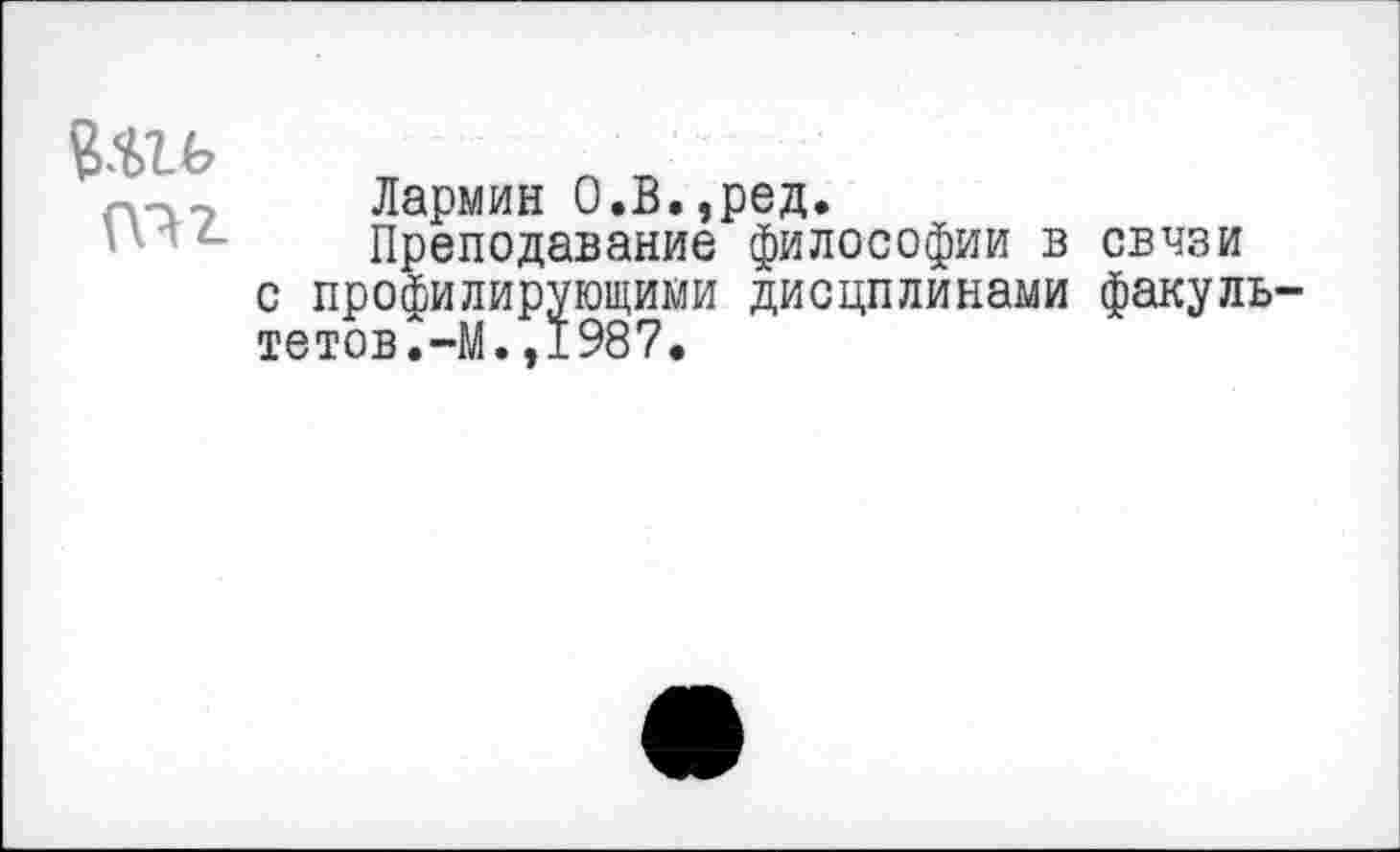 ﻿(т
Лармин О.В,,ред.
Преподавание философии в связи с профилирующими дисцплинами факуль-тетов.-М.,1987.